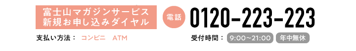 富士山マガジンサービス新規申し込み専用ダイヤル　0120-223-223　受付時間：9:00~21:00(年中無休)　支払い方法：コンビニ、ATM