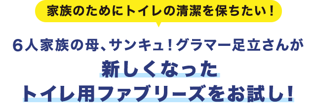 家族のためにトイレの清潔を保ちたい！ 6人家族の母、サンキュ！グラマー足立さんが新しくなったトイレ用ファブリーズをお試し！