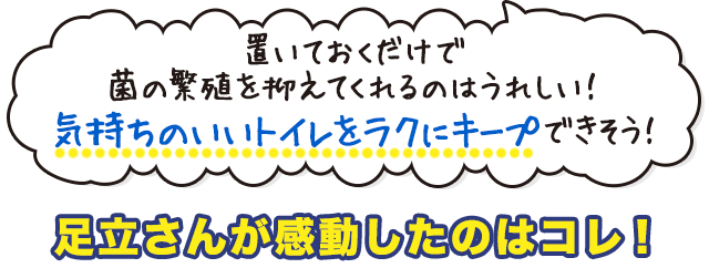 置いておくだけで 菌の繁殖を抑えてくれるのはうれしい！ 気持ちのいいトイレをラクにキープできそう！ 足立さんが感動したのはコレ！