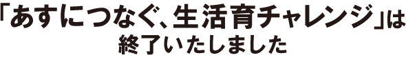 「あすにつなぐ、生活育チャレンジ」は、終了いたしました。