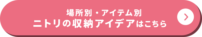 場所別・アイテム別 ニトリの収納アイデアはこちら